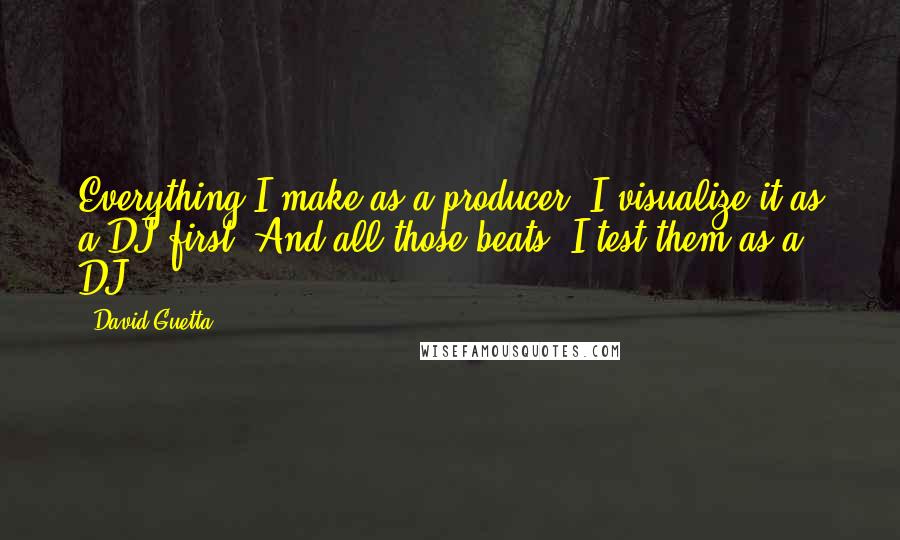 David Guetta Quotes: Everything I make as a producer, I visualize it as a DJ first. And all those beats, I test them as a DJ.