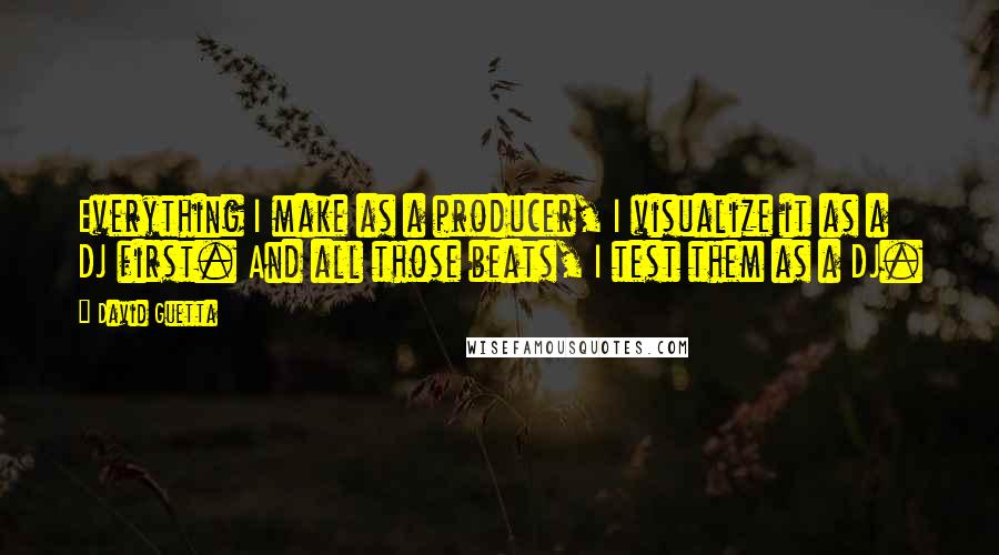 David Guetta Quotes: Everything I make as a producer, I visualize it as a DJ first. And all those beats, I test them as a DJ.