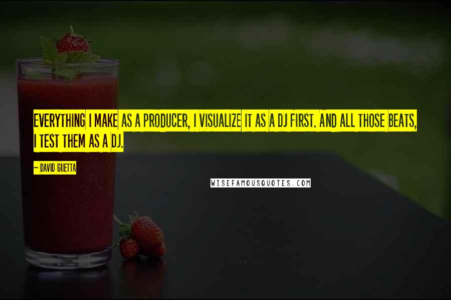 David Guetta Quotes: Everything I make as a producer, I visualize it as a DJ first. And all those beats, I test them as a DJ.