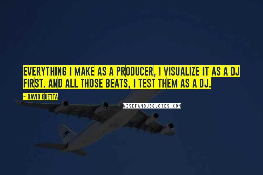 David Guetta Quotes: Everything I make as a producer, I visualize it as a DJ first. And all those beats, I test them as a DJ.