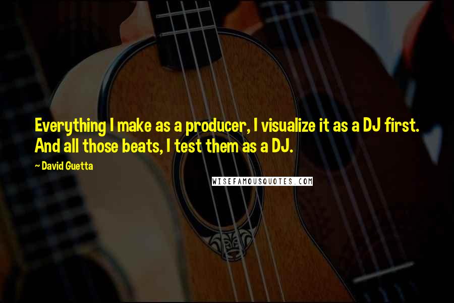 David Guetta Quotes: Everything I make as a producer, I visualize it as a DJ first. And all those beats, I test them as a DJ.