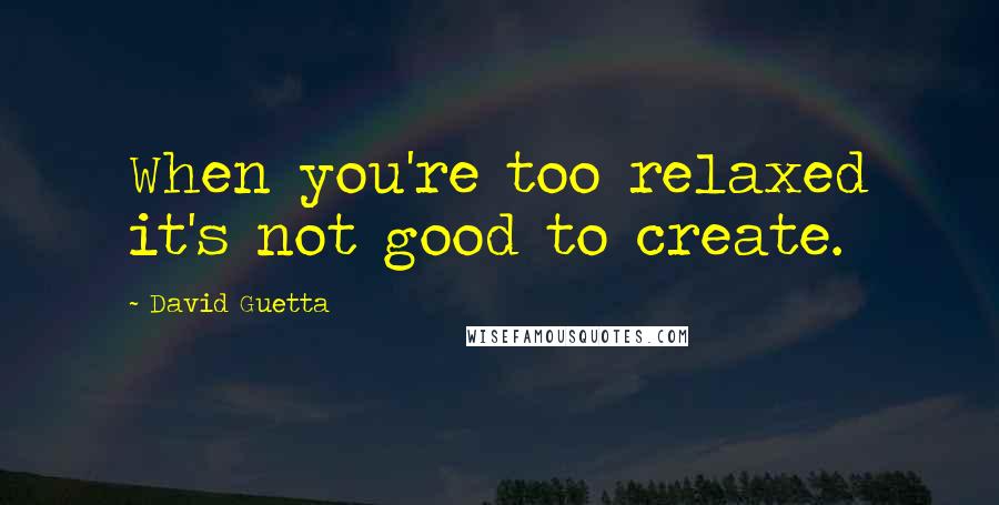 David Guetta Quotes: When you're too relaxed it's not good to create.