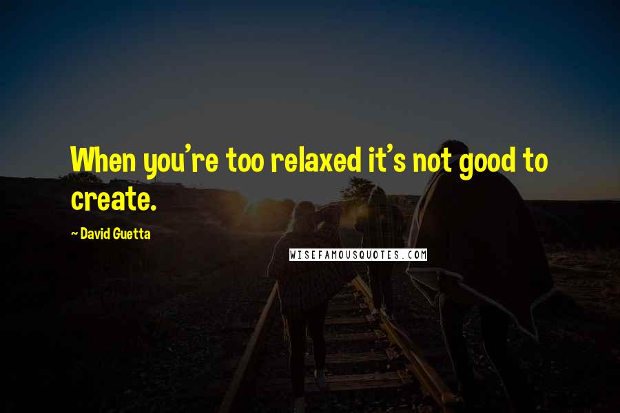 David Guetta Quotes: When you're too relaxed it's not good to create.