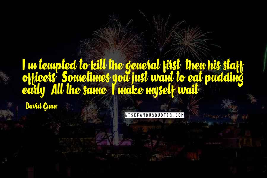 David Gunn Quotes: I'm tempted to kill the general first, then his staff officers. Sometimes you just want to eat pudding early. All the same, I make myself wait.