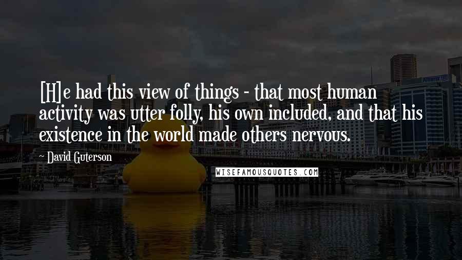 David Guterson Quotes: [H]e had this view of things - that most human activity was utter folly, his own included, and that his existence in the world made others nervous.