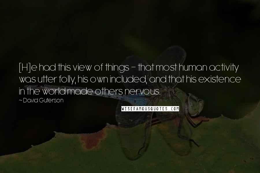 David Guterson Quotes: [H]e had this view of things - that most human activity was utter folly, his own included, and that his existence in the world made others nervous.