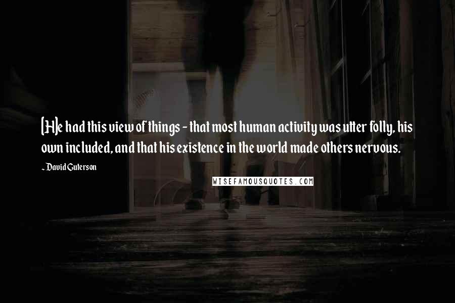 David Guterson Quotes: [H]e had this view of things - that most human activity was utter folly, his own included, and that his existence in the world made others nervous.