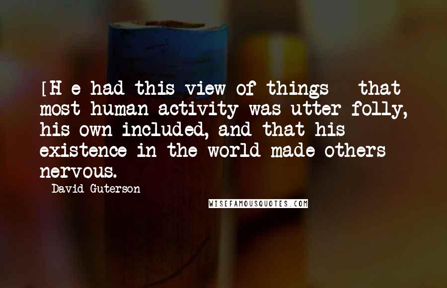 David Guterson Quotes: [H]e had this view of things - that most human activity was utter folly, his own included, and that his existence in the world made others nervous.