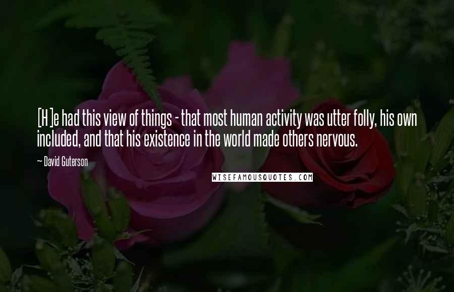 David Guterson Quotes: [H]e had this view of things - that most human activity was utter folly, his own included, and that his existence in the world made others nervous.