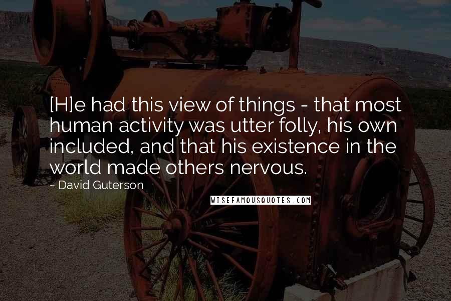 David Guterson Quotes: [H]e had this view of things - that most human activity was utter folly, his own included, and that his existence in the world made others nervous.