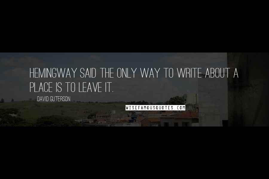 David Guterson Quotes: Hemingway said the only way to write about a place is to leave it.