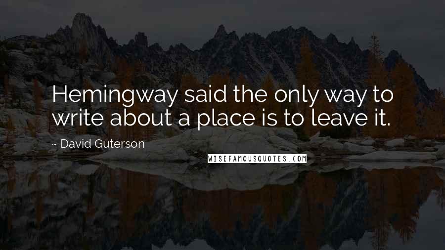 David Guterson Quotes: Hemingway said the only way to write about a place is to leave it.