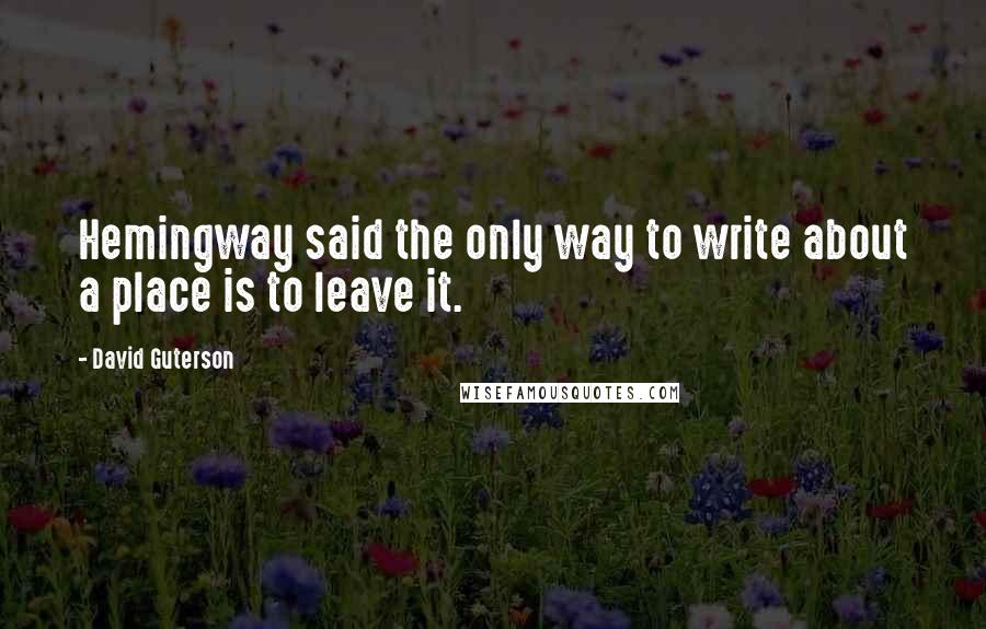 David Guterson Quotes: Hemingway said the only way to write about a place is to leave it.