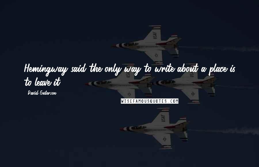 David Guterson Quotes: Hemingway said the only way to write about a place is to leave it.