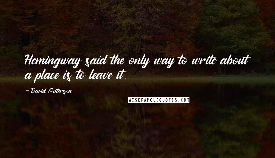 David Guterson Quotes: Hemingway said the only way to write about a place is to leave it.