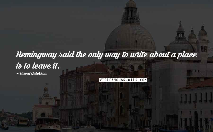 David Guterson Quotes: Hemingway said the only way to write about a place is to leave it.