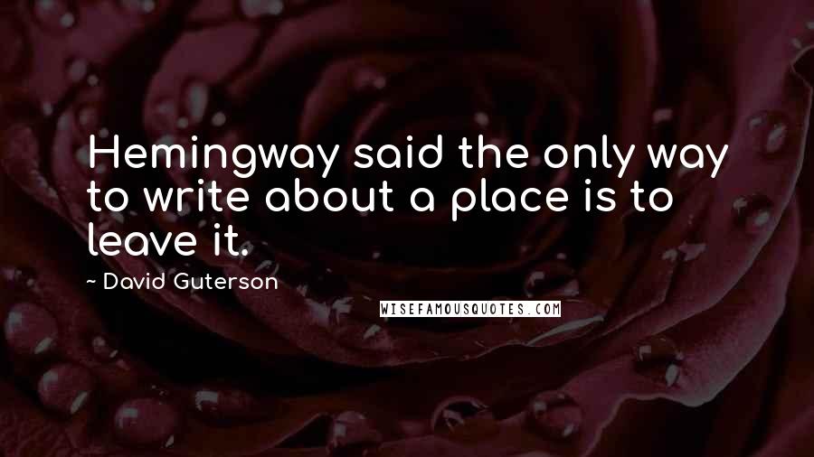 David Guterson Quotes: Hemingway said the only way to write about a place is to leave it.