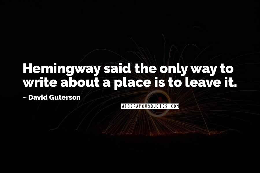 David Guterson Quotes: Hemingway said the only way to write about a place is to leave it.