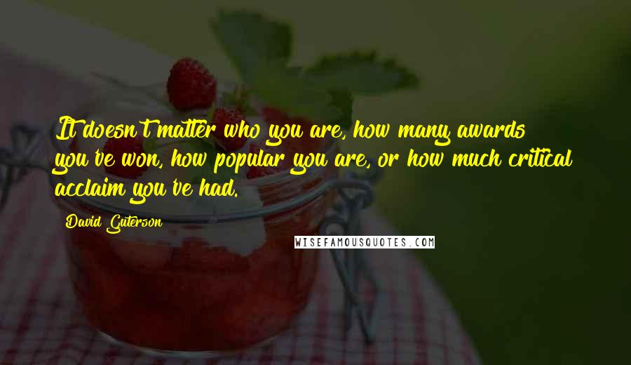 David Guterson Quotes: It doesn't matter who you are, how many awards you've won, how popular you are, or how much critical acclaim you've had.