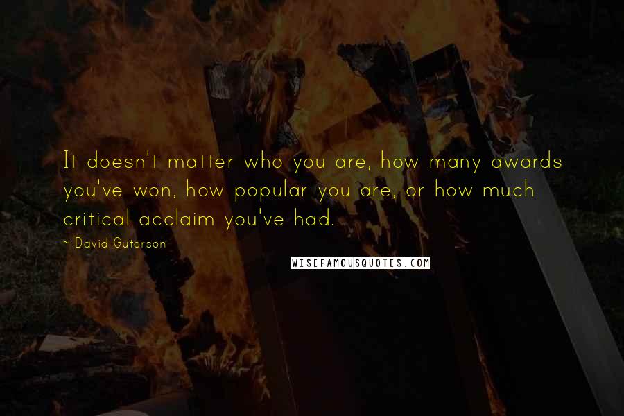 David Guterson Quotes: It doesn't matter who you are, how many awards you've won, how popular you are, or how much critical acclaim you've had.