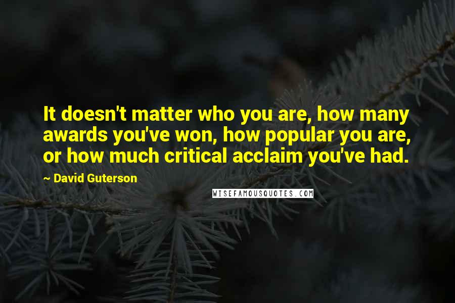 David Guterson Quotes: It doesn't matter who you are, how many awards you've won, how popular you are, or how much critical acclaim you've had.