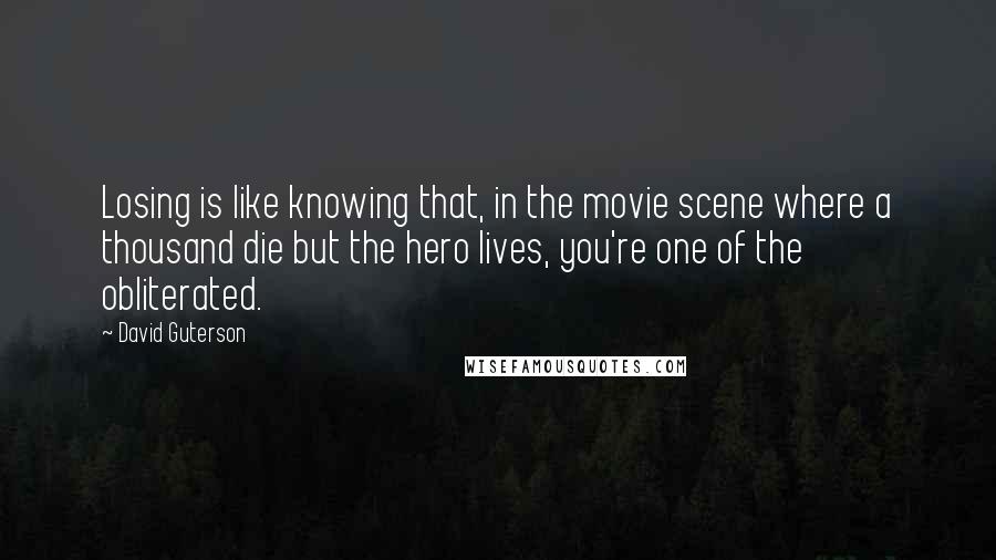 David Guterson Quotes: Losing is like knowing that, in the movie scene where a thousand die but the hero lives, you're one of the obliterated.