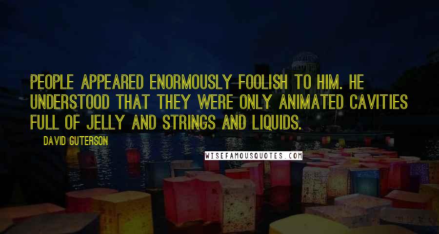 David Guterson Quotes: People appeared enormously foolish to him. He understood that they were only animated cavities full of jelly and strings and liquids.