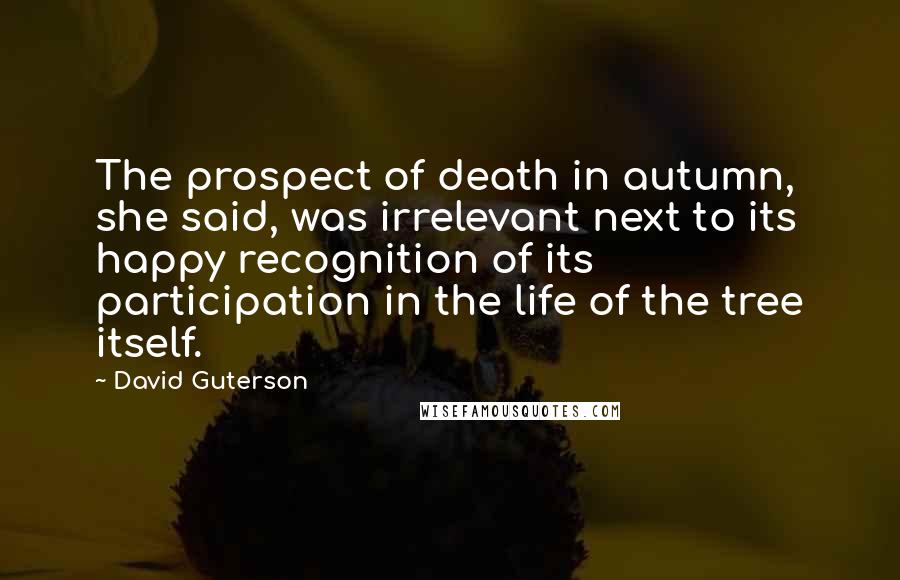 David Guterson Quotes: The prospect of death in autumn, she said, was irrelevant next to its happy recognition of its participation in the life of the tree itself.