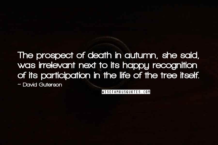 David Guterson Quotes: The prospect of death in autumn, she said, was irrelevant next to its happy recognition of its participation in the life of the tree itself.