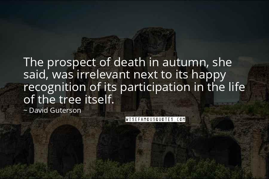 David Guterson Quotes: The prospect of death in autumn, she said, was irrelevant next to its happy recognition of its participation in the life of the tree itself.