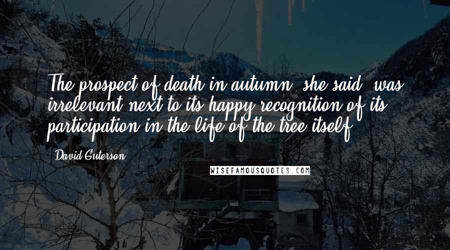 David Guterson Quotes: The prospect of death in autumn, she said, was irrelevant next to its happy recognition of its participation in the life of the tree itself.