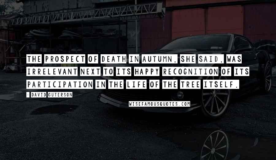 David Guterson Quotes: The prospect of death in autumn, she said, was irrelevant next to its happy recognition of its participation in the life of the tree itself.