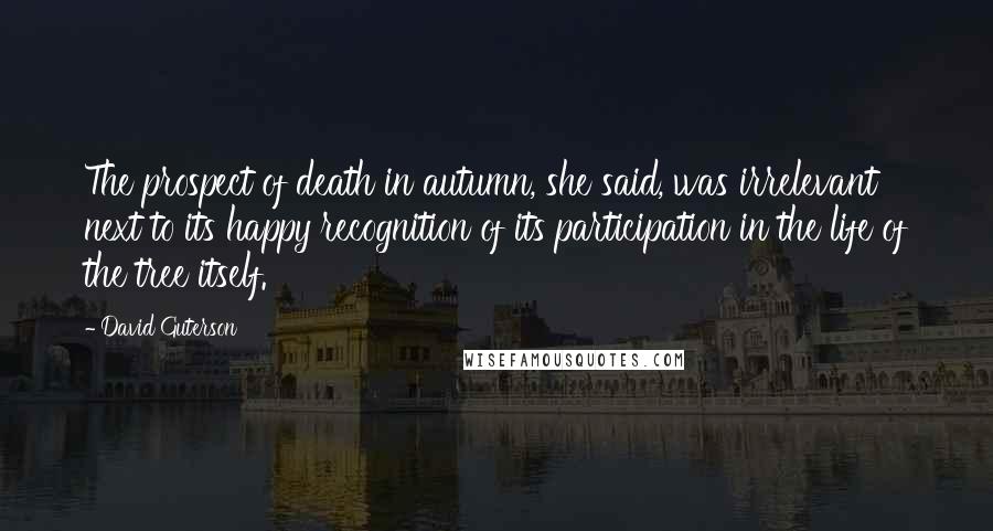 David Guterson Quotes: The prospect of death in autumn, she said, was irrelevant next to its happy recognition of its participation in the life of the tree itself.