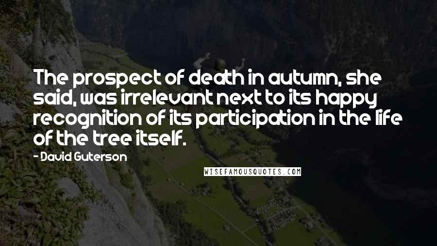 David Guterson Quotes: The prospect of death in autumn, she said, was irrelevant next to its happy recognition of its participation in the life of the tree itself.
