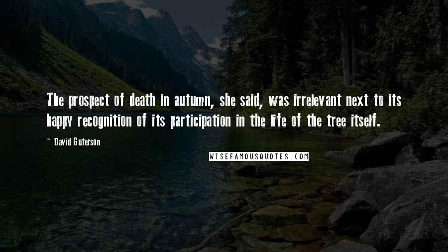 David Guterson Quotes: The prospect of death in autumn, she said, was irrelevant next to its happy recognition of its participation in the life of the tree itself.