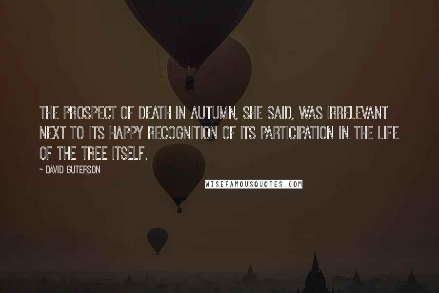 David Guterson Quotes: The prospect of death in autumn, she said, was irrelevant next to its happy recognition of its participation in the life of the tree itself.