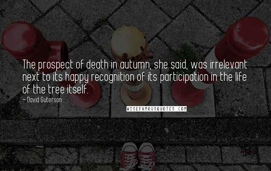 David Guterson Quotes: The prospect of death in autumn, she said, was irrelevant next to its happy recognition of its participation in the life of the tree itself.