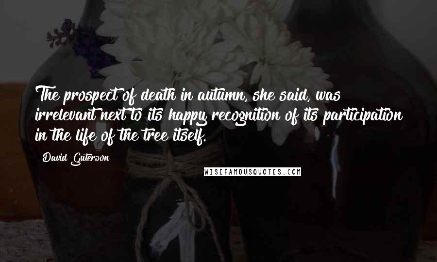 David Guterson Quotes: The prospect of death in autumn, she said, was irrelevant next to its happy recognition of its participation in the life of the tree itself.