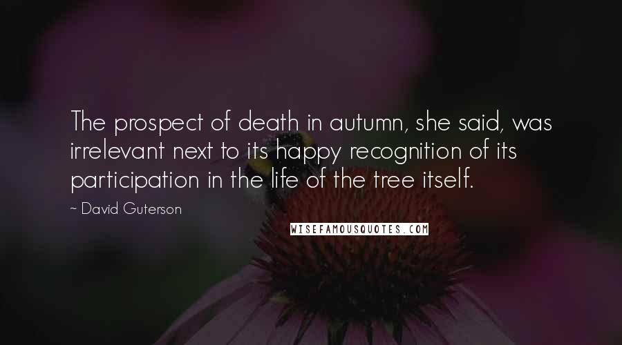 David Guterson Quotes: The prospect of death in autumn, she said, was irrelevant next to its happy recognition of its participation in the life of the tree itself.