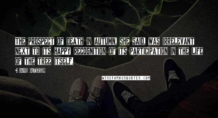 David Guterson Quotes: The prospect of death in autumn, she said, was irrelevant next to its happy recognition of its participation in the life of the tree itself.