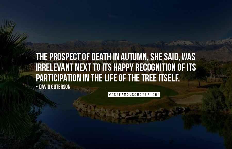 David Guterson Quotes: The prospect of death in autumn, she said, was irrelevant next to its happy recognition of its participation in the life of the tree itself.