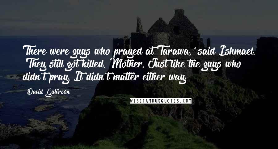 David Guterson Quotes: There were guys who prayed at Tarawa,' said Ishmael. 'They still got killed, Mother. Just like the guys who didn't pray. It didn't matter either way.