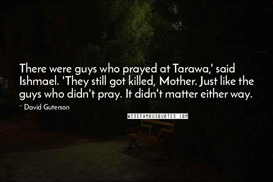 David Guterson Quotes: There were guys who prayed at Tarawa,' said Ishmael. 'They still got killed, Mother. Just like the guys who didn't pray. It didn't matter either way.