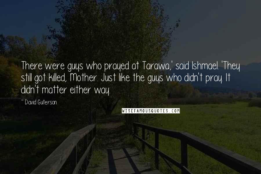 David Guterson Quotes: There were guys who prayed at Tarawa,' said Ishmael. 'They still got killed, Mother. Just like the guys who didn't pray. It didn't matter either way.