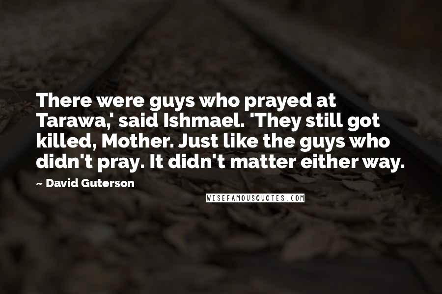 David Guterson Quotes: There were guys who prayed at Tarawa,' said Ishmael. 'They still got killed, Mother. Just like the guys who didn't pray. It didn't matter either way.