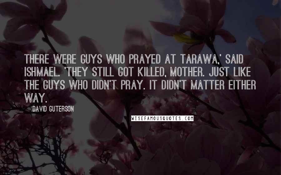 David Guterson Quotes: There were guys who prayed at Tarawa,' said Ishmael. 'They still got killed, Mother. Just like the guys who didn't pray. It didn't matter either way.