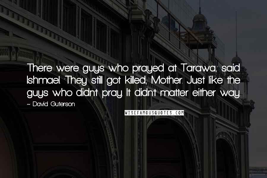 David Guterson Quotes: There were guys who prayed at Tarawa,' said Ishmael. 'They still got killed, Mother. Just like the guys who didn't pray. It didn't matter either way.