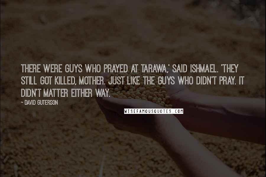 David Guterson Quotes: There were guys who prayed at Tarawa,' said Ishmael. 'They still got killed, Mother. Just like the guys who didn't pray. It didn't matter either way.