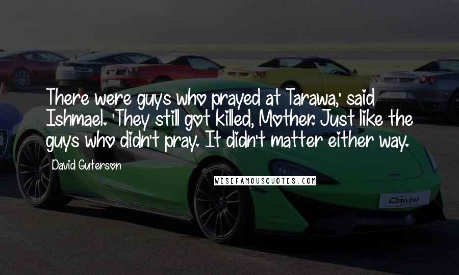 David Guterson Quotes: There were guys who prayed at Tarawa,' said Ishmael. 'They still got killed, Mother. Just like the guys who didn't pray. It didn't matter either way.