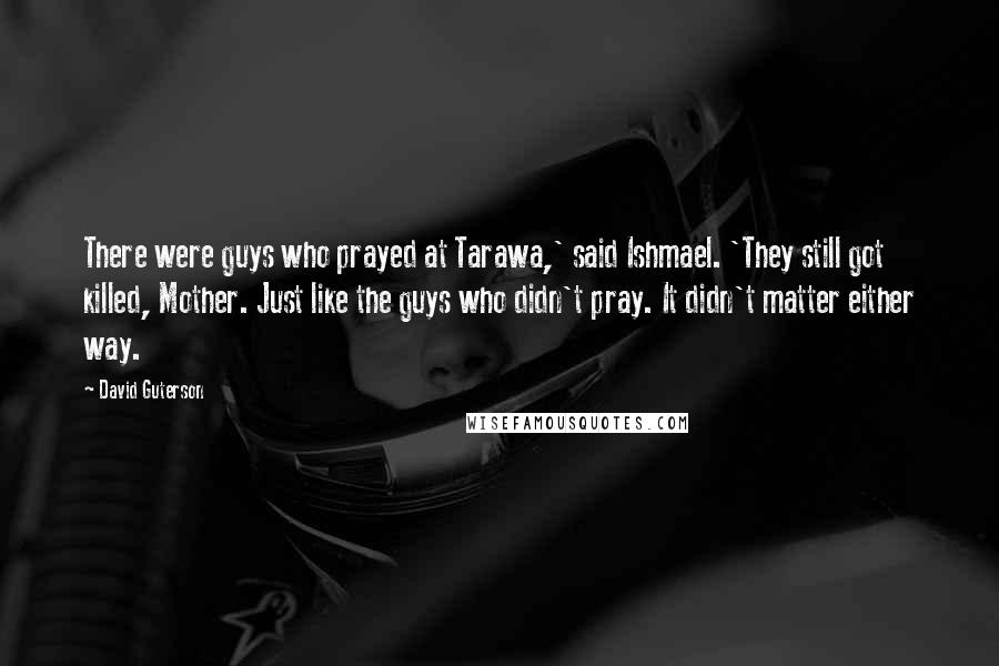 David Guterson Quotes: There were guys who prayed at Tarawa,' said Ishmael. 'They still got killed, Mother. Just like the guys who didn't pray. It didn't matter either way.